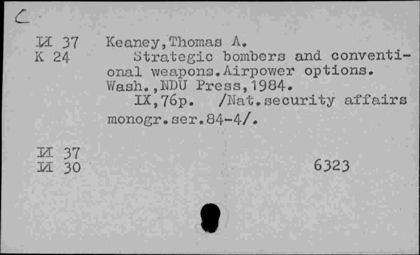 ﻿Xi 37 K 24	Keaney,Thomas A. Strategic bombers and conventional weapons.Airpower options. Wash., I1DU Press,1984. IX,76p. /hat.security affairs monogr.ser.84-4/.
M 37 Xi 30	6323